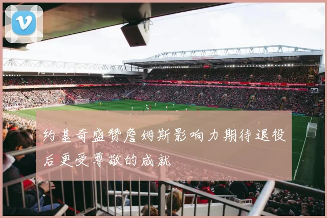 约基奇盛赞詹姆斯影响力期待退役后更受尊敬的成就
