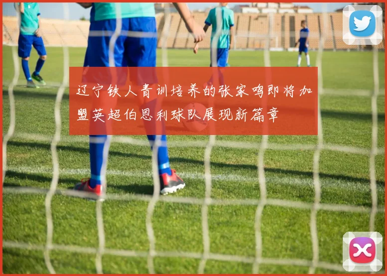 辽宁铁人青训培养的张家鸣即将加盟英超伯恩利球队展现新篇章