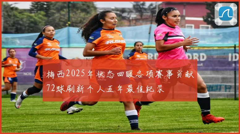 梅西2025年状态回暖各项赛事贡献72球刷新个人五年最佳纪录