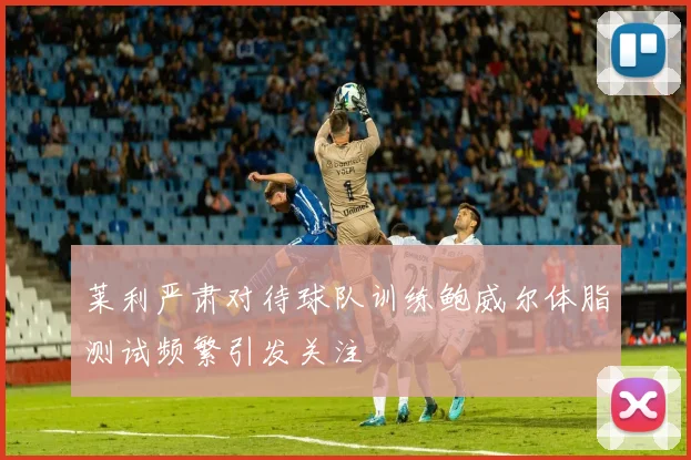 莱利严肃对待球队训练鲍威尔体脂测试频繁引发关注