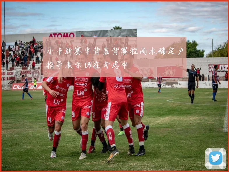 小卡新赛季背靠背赛程尚未确定卢指导表示仍在考虑中