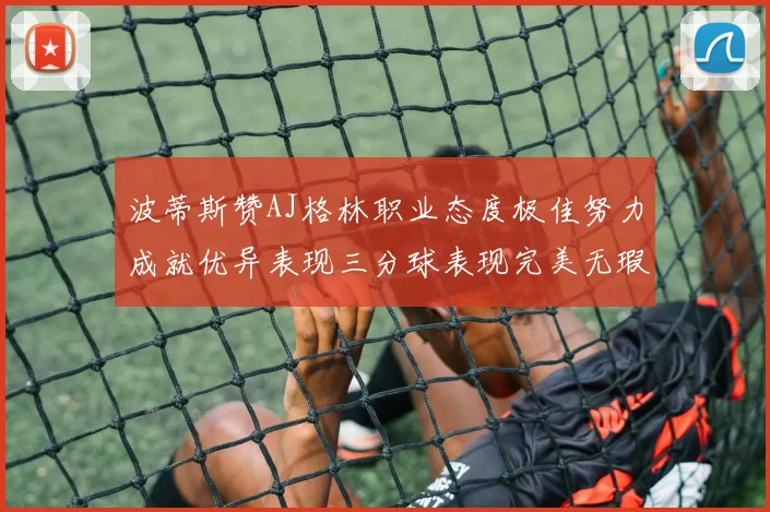 波蒂斯赞AJ格林职业态度极佳努力成就优异表现三分球表现完美无瑕