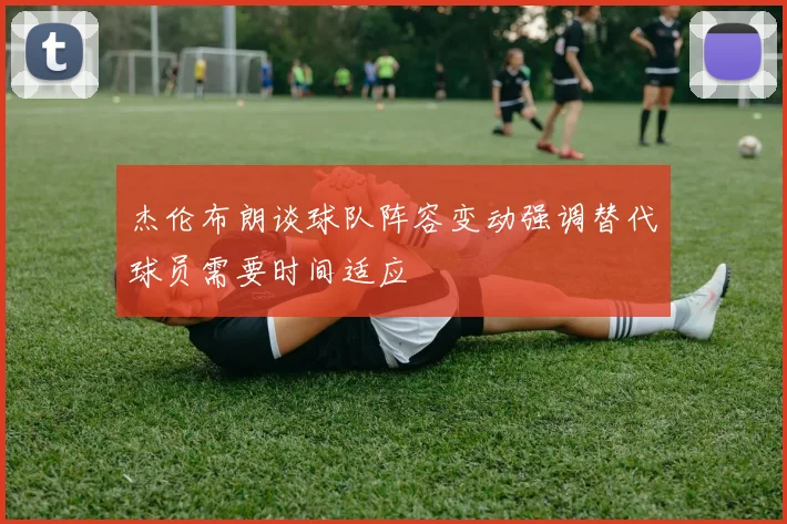 杰伦布朗谈球队阵容变动强调替代球员需要时间适应