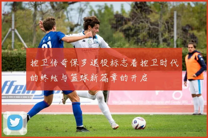 控卫传奇保罗退役标志着控卫时代的终结与篮球新篇章的开启