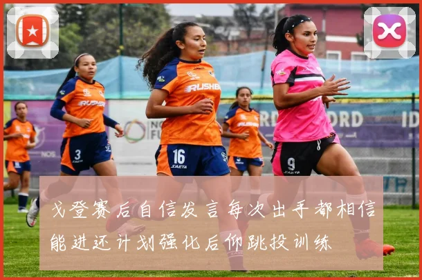 戈登赛后自信发言每次出手都相信能进还计划强化后仰跳投训练