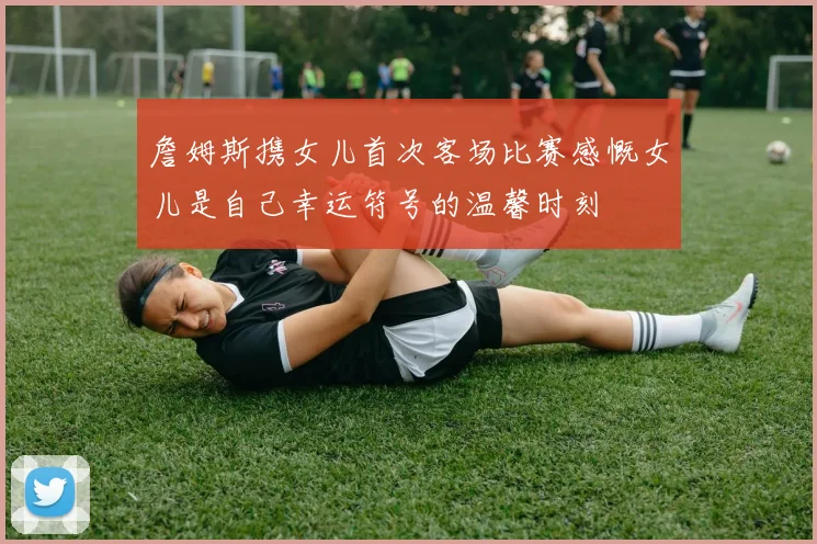 詹姆斯携女儿首次客场比赛感慨女儿是自己幸运符号的温馨时刻