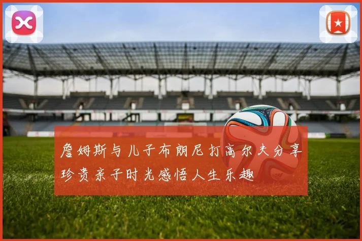 詹姆斯与儿子布朗尼打高尔夫分享珍贵亲子时光感悟人生乐趣