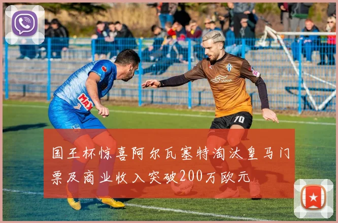 国王杯惊喜阿尔瓦塞特淘汰皇马门票及商业收入突破200万欧元